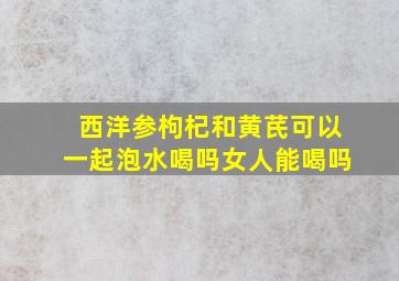 西洋参枸杞和黄芪可以一起泡水喝吗女人能喝吗