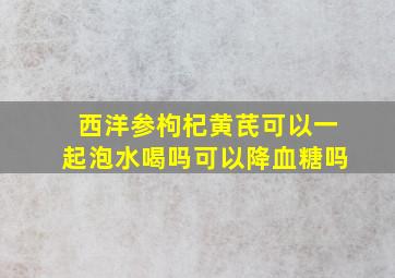 西洋参枸杞黄芪可以一起泡水喝吗可以降血糖吗