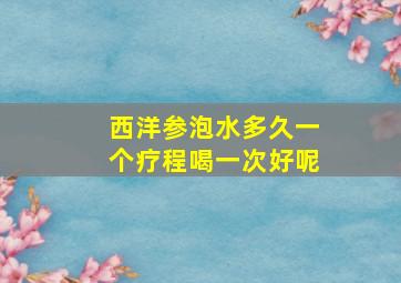 西洋参泡水多久一个疗程喝一次好呢