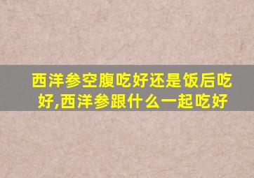 西洋参空腹吃好还是饭后吃好,西洋参跟什么一起吃好