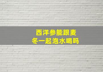 西洋参能跟麦冬一起泡水喝吗