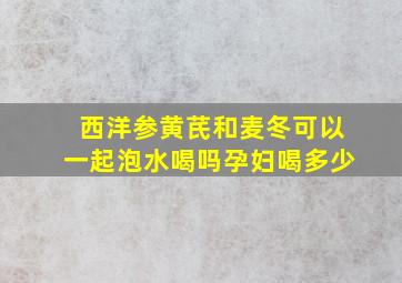 西洋参黄芪和麦冬可以一起泡水喝吗孕妇喝多少