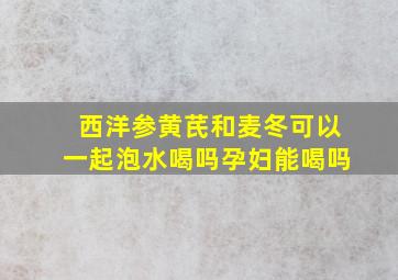 西洋参黄芪和麦冬可以一起泡水喝吗孕妇能喝吗