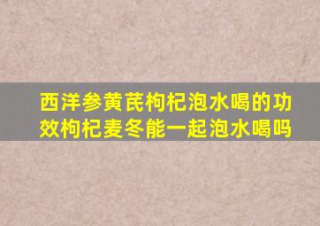 西洋参黄芪枸杞泡水喝的功效枸杞麦冬能一起泡水喝吗