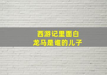 西游记里面白龙马是谁的儿子