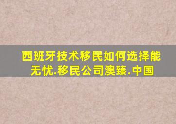 西班牙技术移民如何选择能无忧.移民公司澳臻.中国