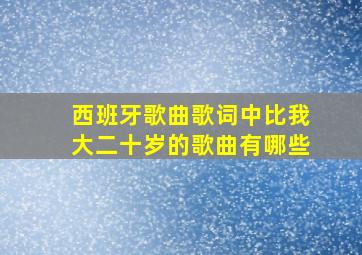 西班牙歌曲歌词中比我大二十岁的歌曲有哪些