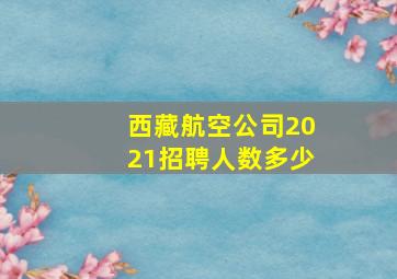 西藏航空公司2021招聘人数多少