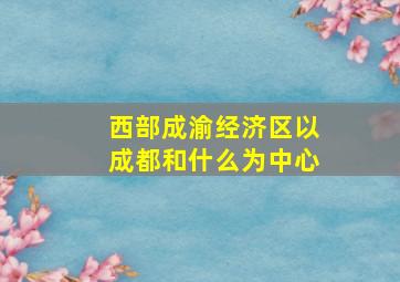 西部成渝经济区以成都和什么为中心