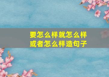 要怎么样就怎么样或者怎么样造句子