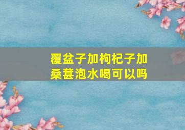 覆盆子加枸杞子加桑葚泡水喝可以吗