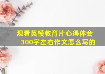 观看英模教育片心得体会300字左右作文怎么写的