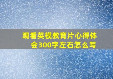 观看英模教育片心得体会300字左右怎么写