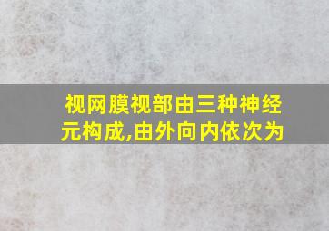 视网膜视部由三种神经元构成,由外向内依次为