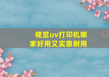 视觉uv打印机哪家好用又实惠耐用