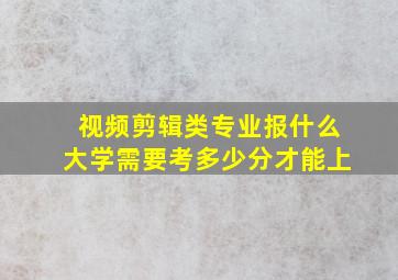 视频剪辑类专业报什么大学需要考多少分才能上