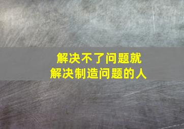 解决不了问题就解决制造问题的人