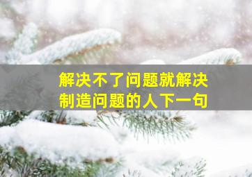 解决不了问题就解决制造问题的人下一句