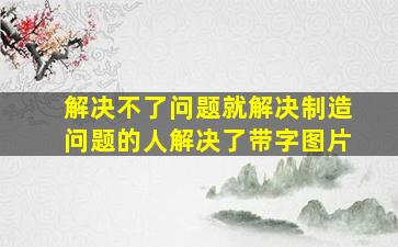 解决不了问题就解决制造问题的人解决了带字图片