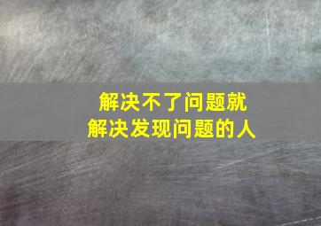 解决不了问题就解决发现问题的人