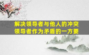 解决领导者与他人的冲突领导者作为矛盾的一方要