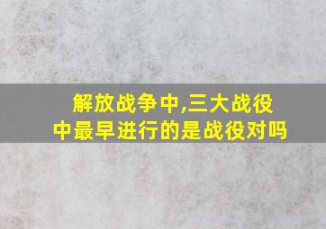 解放战争中,三大战役中最早进行的是战役对吗