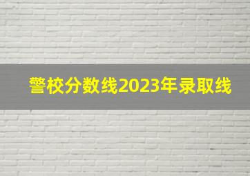 警校分数线2023年录取线