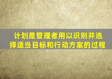 计划是管理者用以识别并选择适当目标和行动方案的过程