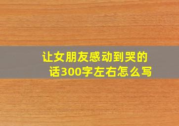 让女朋友感动到哭的话300字左右怎么写