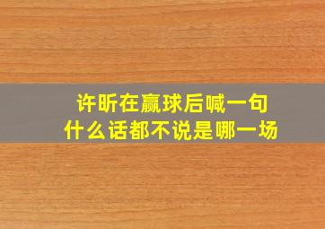 许昕在赢球后喊一句什么话都不说是哪一场