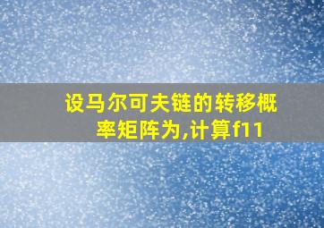 设马尔可夫链的转移概率矩阵为,计算f11