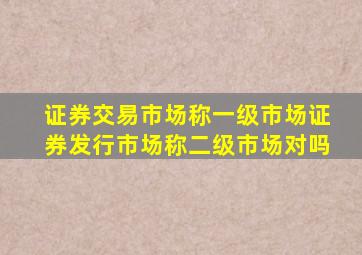 证券交易市场称一级市场证券发行市场称二级市场对吗