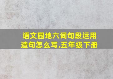 语文园地六词句段运用造句怎么写,五年级下册