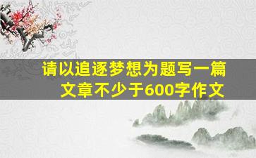 请以追逐梦想为题写一篇文章不少于600字作文