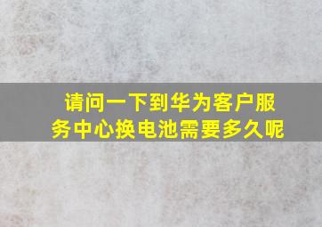 请问一下到华为客户服务中心换电池需要多久呢