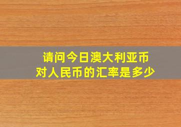 请问今日澳大利亚币对人民币的汇率是多少