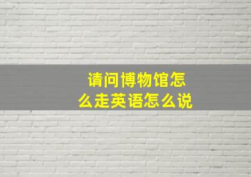 请问博物馆怎么走英语怎么说