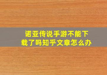 诺亚传说手游不能下载了吗知乎文章怎么办