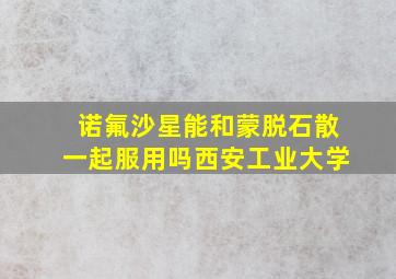 诺氟沙星能和蒙脱石散一起服用吗西安工业大学