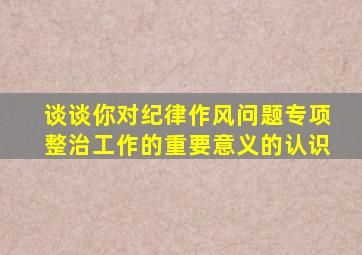 谈谈你对纪律作风问题专项整治工作的重要意义的认识