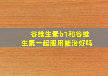 谷维生素b1和谷维生素一起服用能治好吗