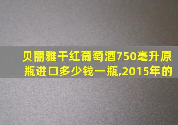 贝丽雅干红葡萄酒750毫升原瓶进口多少钱一瓶,2015年的