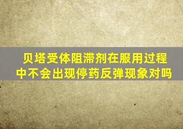 贝塔受体阻滞剂在服用过程中不会出现停药反弹现象对吗