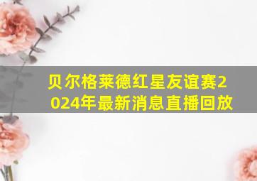 贝尔格莱德红星友谊赛2024年最新消息直播回放