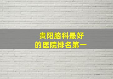 贵阳脑科最好的医院排名第一