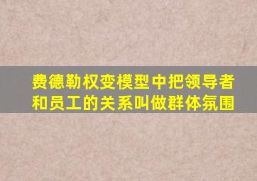 费德勒权变模型中把领导者和员工的关系叫做群体氛围