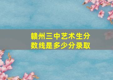 赣州三中艺术生分数线是多少分录取