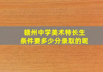 赣州中学美术特长生条件要多少分录取的呢