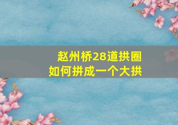 赵州桥28道拱圈如何拼成一个大拱