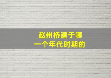 赵州桥建于哪一个年代时期的